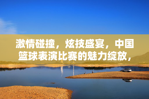激情碰撞,炫技盛宴,中国篮球表演比赛的魅力绽放,激情碰撞炫技盛宴,中国篮球表演比赛魅力绽放