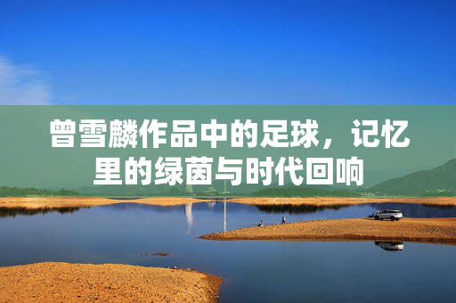 曾雪麟作品中的足球，记忆里的绿茵与时代回响
