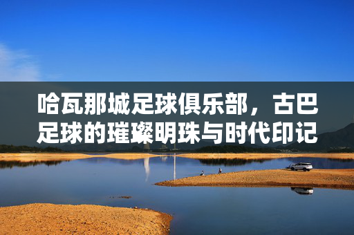 哈瓦那城足球俱乐部，古巴足球的璀璨明珠与时代印记