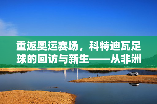 重返奥运赛场，科特迪瓦足球的回访与新生——从非洲雄狮的传承中，探寻新时代的足球脉搏