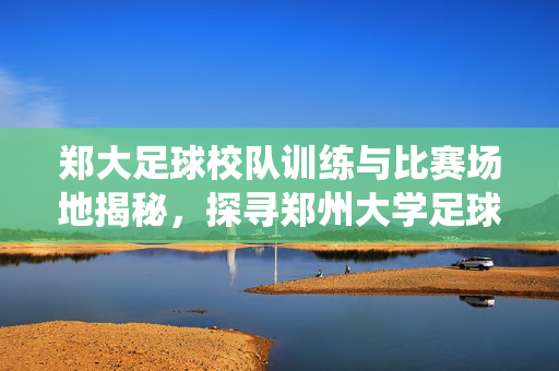 郑大足球校队训练与比赛场地揭秘，探寻郑州大学足球校队的栖息地