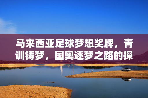 马来西亚足球梦想奖牌，青训铸梦，国奥逐梦之路的探索与希望