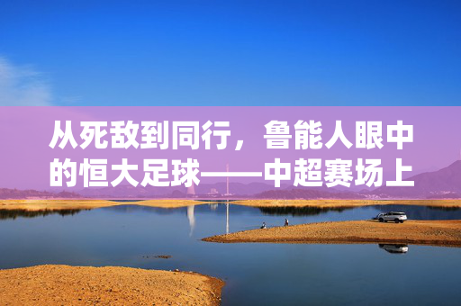 从死敌到同行，鲁能人眼中的恒大足球——中超赛场上的对手，俱乐部发展中的同行