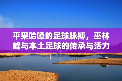 平果哈嘹的足球脉搏，巫林峰与本土足球的传承与活力