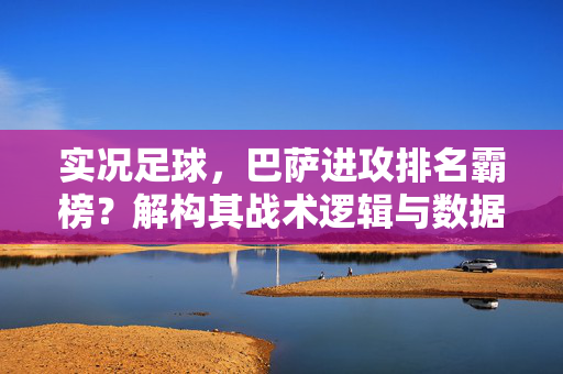 实况足球,巴萨进攻排名霸榜?解构其战术逻辑与数据背后的进攻效率密码