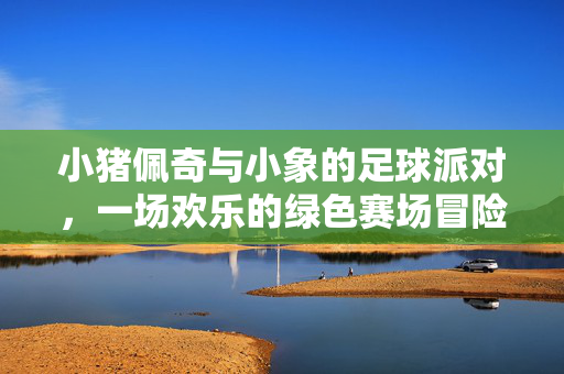 小猪佩奇与小象的足球派对，一场欢乐的绿色赛场冒险