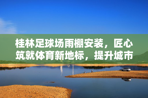 桂林足球场雨棚安装，匠心筑就体育新地标，提升城市赛事体验