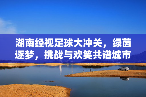 湖南经视足球大冲关，绿茵逐梦，挑战与欢笑共谱城市活力新篇