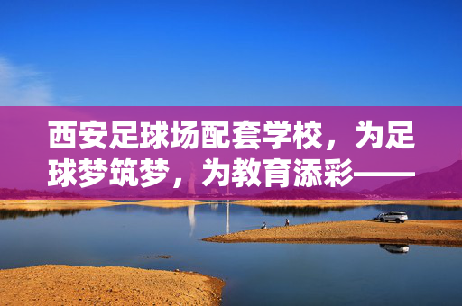 西安足球场配套学校，为足球梦筑梦，为教育添彩——探析城市体育设施与教育资源的协同发展，西安足球场配套学校，为足球梦筑梦，为教育添彩——探析城市体育设施与教育资源的协同发展