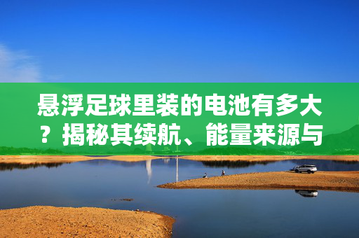 悬浮足球里装的电池有多大？揭秘其续航、能量来源与技术创新，悬浮足球电池有多大？揭秘其续航、能量来源与技术创新