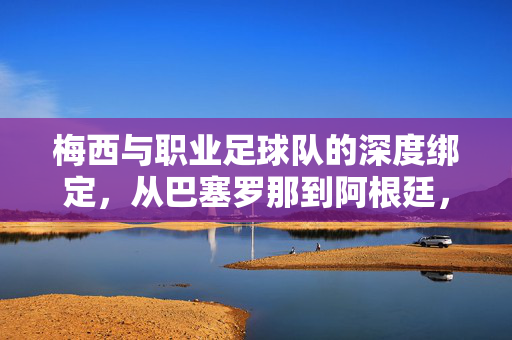 梅西与职业足球队的深度绑定，从巴塞罗那到阿根廷，团队荣耀与个人传奇的共生