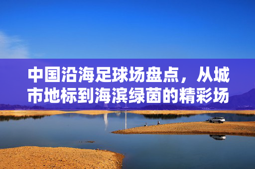中国沿海足球场盘点，从城市地标到海滨绿茵的精彩场所