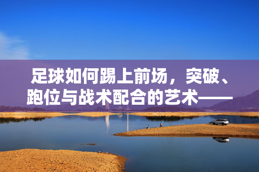 足球如何踢上前场，突破、跑位与战术配合的艺术——解析从控球到射门的实战技巧