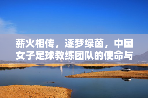 薪火相传，逐梦绿茵，中国女子足球教练团队的使命与担当，薪火相传，逐梦绿茵，中国女子足球教练团队的使命与担当