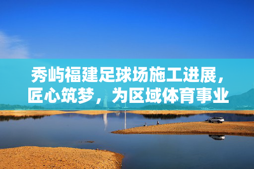 秀屿福建足球场施工进展，匠心筑梦，为区域体育事业注入强劲动力
