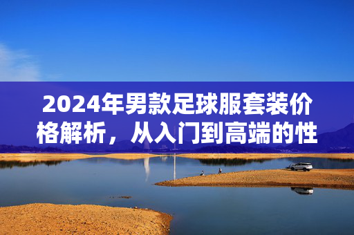 2024年男款足球服套装价格解析，从入门到高端的性价比选择指南