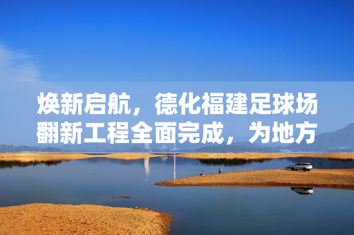 焕新启航，德化福建足球场翻新工程全面完成，为地方足球发展注入新活力，焕新启航，德化福建足球场翻新工程全面完成，为地方足球发展注入新活力
