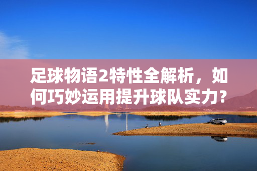 足球物语2特性全解析，如何巧妙运用提升球队实力？足球物语2特性全解析，如何巧妙运用提升球队实力？