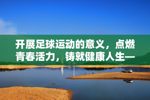 开展足球运动的意义，点燃青春活力，铸就健康人生——从个体成长到社会发展的多维价值，开展足球运动的意义，点燃青春活力，铸就健康人生——从个体成长到社会发展的多维价值