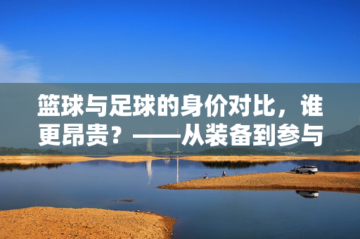 篮球与足球的身价对比，谁更昂贵？——从装备到参与成本的全面解析，篮球与足球的身价对比，谁更昂贵？——从装备到参与成本的全面解析