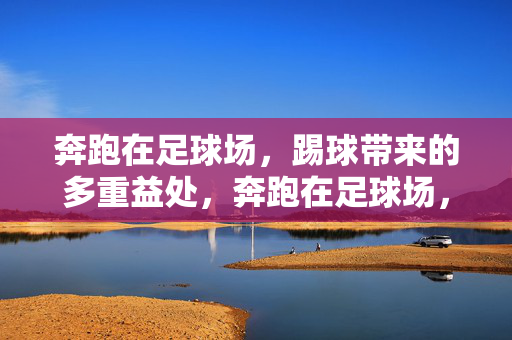奔跑在足球场，踢球带来的多重益处，奔跑在足球场，踢球带来的多重益处