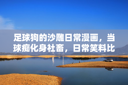 足球狗的沙雕日常漫画,当球痴化身社畜,日常笑料比进球还精彩,足球社畜的沙雕日常,球痴的日常笑料比进球还精彩