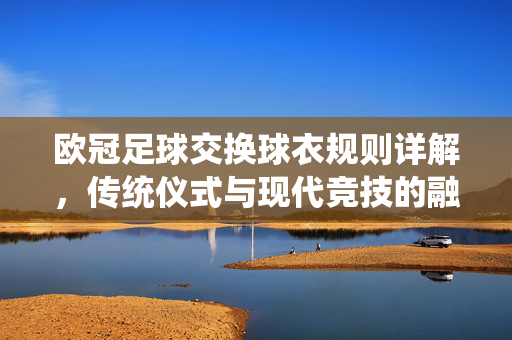 欧冠足球交换球衣规则详解，传统仪式与现代竞技的融合，欧冠足球交换球衣规则详解，传统仪式与现代竞技的融合