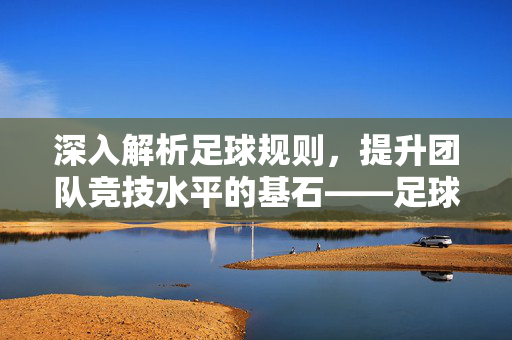深入解析足球规则，提升团队竞技水平的基石——足球规则培训讲稿，深入解析足球规则，提升团队竞技水平的基石——足球规则培训讲稿
