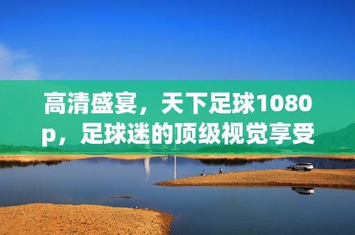 高清盛宴，天下足球1080p，足球迷的顶级视觉享受，高清盛宴，天下足球1080p，足球迷的顶级视觉享受