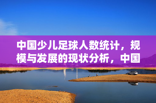 中国少儿足球人数统计，规模与发展的现状分析，中国少儿足球人数统计、规模与发展现状分析