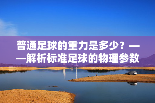 普通足球的重力是多少？——解析标准足球的物理参数与影响因素，普通足球的重力是多少？——解析标准足球的物理参数与影响因素