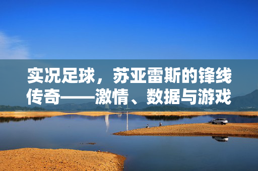 实况足球，苏亚雷斯的锋线传奇——激情、数据与游戏中的神级表现，实况足球，苏亚雷斯的锋线传奇——激情、数据与游戏中的神级表现