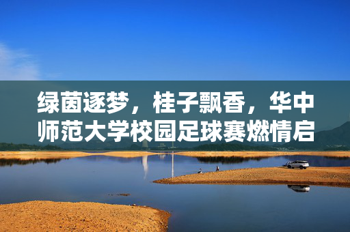 绿茵逐梦，桂子飘香，华中师范大学校园足球赛燃情启幕，绿茵逐梦，桂子飘香，华中师范大学校园足球赛燃情启幕