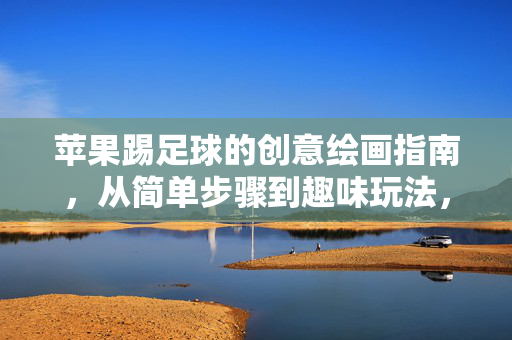 苹果踢足球的创意绘画指南，从简单步骤到趣味玩法，苹果踢足球的创意绘画指南，从简单步骤到趣味玩法