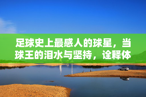 足球史上最感人的球星，当球王的泪水与坚持，诠释体育的伟大与人性，足球史上最感人的球星，当球王的泪水与坚持，诠释体育的伟大与人性