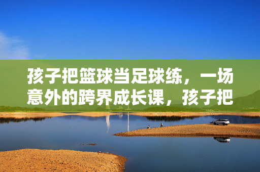 孩子把篮球当足球练，一场意外的跨界成长课，孩子把篮球当足球练，一场意外的跨界成长课