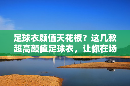 足球衣颜值天花板？这几款超高颜值足球衣，让你在场上成为焦点！足球衣颜值天花板？这几款超高颜值足球衣，让你在场上成为焦点！