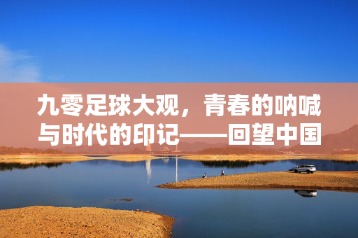 九零足球大观，青春的呐喊与时代的印记——回望中国足球的黄金与迷惘，九零足球大观，青春的呐喊与时代的印记——回望中国足球的黄金与迷惘