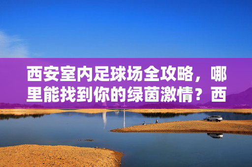 西安室内足球场全攻略，哪里能找到你的绿茵激情？西安室内足球场全攻略，哪里能点燃你的绿茵激情？