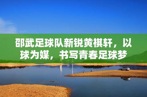 邵武足球队新锐黄祺轩，以球为媒，书写青春足球梦