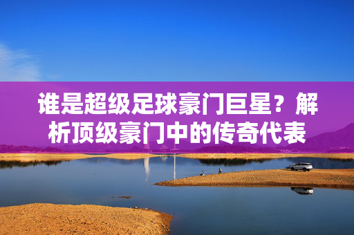 谁是超级足球豪门巨星？解析顶级豪门中的传奇代表
