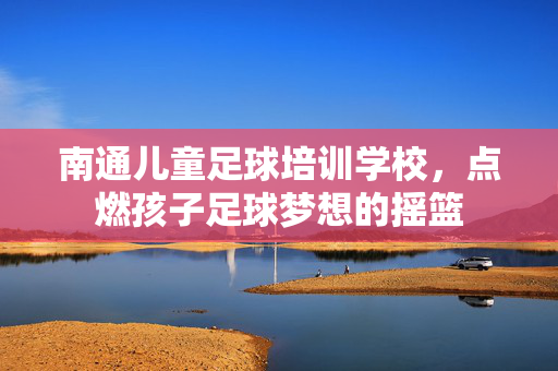 南通儿童足球培训学校，点燃孩子足球梦想的摇篮