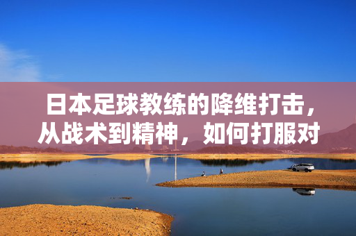 日本足球教练的降维打击，从战术到精神，如何打服对手？日本足球教练的降维打击，从战术到精神，如何打服对手？