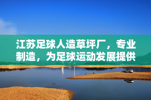 江苏足球人造草坪厂，专业制造，为足球运动发展提供坚实场地保障，江苏足球人造草坪厂，专业制造，为足球运动发展提供坚实场地保障