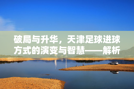 破局与升华，天津足球进球方式的演变与智慧——解析天津足球的进球之道，破局与升华，天津足球进球方式的演变与智慧