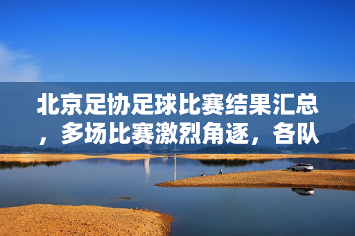北京足协足球比赛结果汇总，多场比赛激烈角逐，各队伍争夺激烈，北京足协足球比赛结果汇总，多场比赛激烈角逐 各队伍争夺激烈