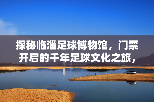 探秘临淄足球博物馆，门票开启的千年足球文化之旅，探秘临淄足球博物馆，门票开启的千年足球文化之旅