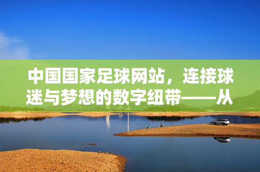 中国国家足球网站，连接球迷与梦想的数字纽带——从赛事资讯到文化传承的线上平台，中国国家足球网站，连接球迷与梦想的数字纽带——从赛事资讯到文化传承的线上平台
