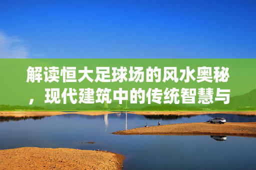 解读恒大足球场的风水奥秘，现代建筑中的传统智慧与运势解析，解读恒大足球场风水奥秘，现代建筑中的传统智慧与运势解析
