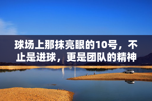 球场上那抹亮眼的10号，不止是进球，更是团队的精神锚点